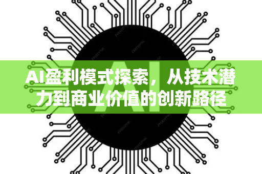 AI盈利模式探索，从技术潜力到商业价值的创新路径-第1张图片-星博讯网络科技知识-SEO优化技巧|AI知识科普|互联网行业干货大全