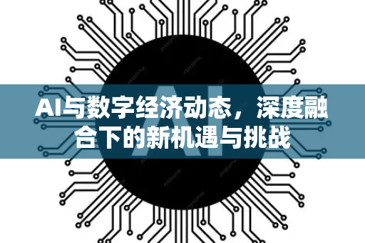 AI与数字经济动态，深度融合下的新机遇与挑战-第1张图片-星博讯网络科技知识-SEO优化技巧|AI知识科普|互联网行业干货大全