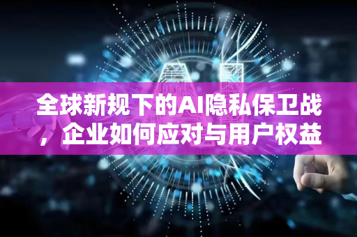 全球新规下的AI隐私保卫战，企业如何应对与用户权益升级-第1张图片-星博讯网络科技知识-SEO优化技巧|AI知识科普|互联网行业干货大全