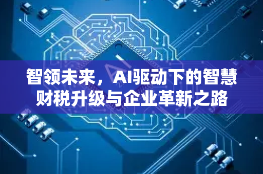智领未来，AI驱动下的智慧财税升级与企业革新之路-第1张图片-星博讯网络科技知识-SEO优化技巧|AI知识科普|互联网行业干货大全