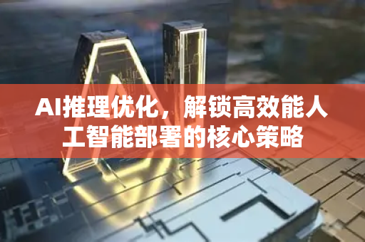 AI推理优化，解锁高效能人工智能部署的核心策略
