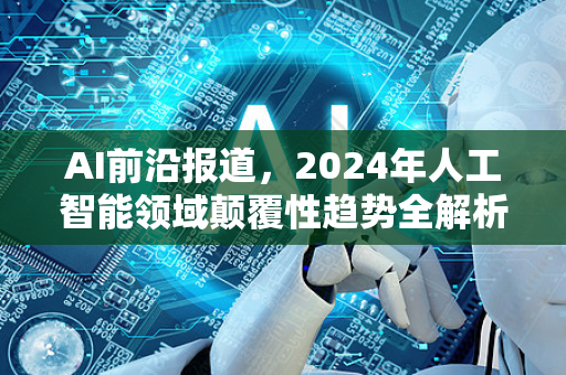 AI前沿报道,2024年人工智能领域颠覆性趋势全解析-第1张图片-星博讯网络科技知识-SEO优化技巧|AI知识科普|互联网行业干货大全 AI前沿报道,2024年人工智能领域颠覆性趋势全解析-第1张图片-星博讯网络科技知识-SEO优化技巧|AI知识科普|互联网行业干货大全