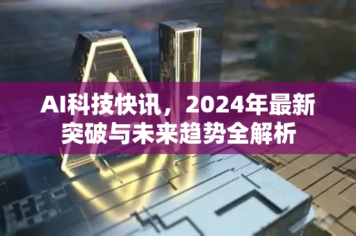 AI科技快讯，2024年最新突破与未来趋势全解析-第1张图片-星博讯网络科技知识-SEO优化技巧|AI知识科普|互联网行业干货大全