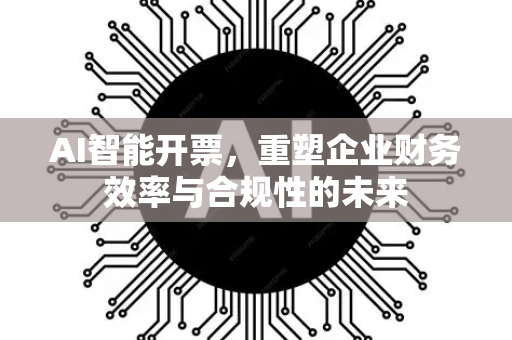 AI智能开票，重塑企业财务效率与合规性的未来