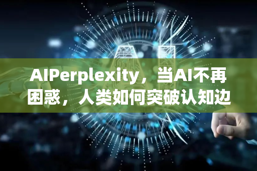 AIPerplexity，当AI不再困惑，人类如何突破认知边界-第1张图片-星博讯网络科技知识-SEO优化技巧|AI知识科普|互联网行业干货大全