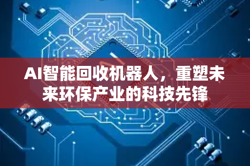 AI智能回收机器人，重塑未来环保产业的科技先锋-第1张图片-星博讯网络科技知识-SEO优化技巧|AI知识科普|互联网行业干货大全