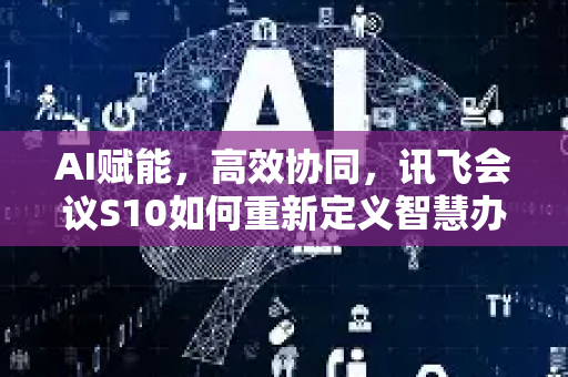 AI赋能，高效协同，讯飞会议S10如何重新定义智慧办公-第1张图片-星博讯网络科技知识-SEO优化技巧|AI知识科普|互联网行业干货大全