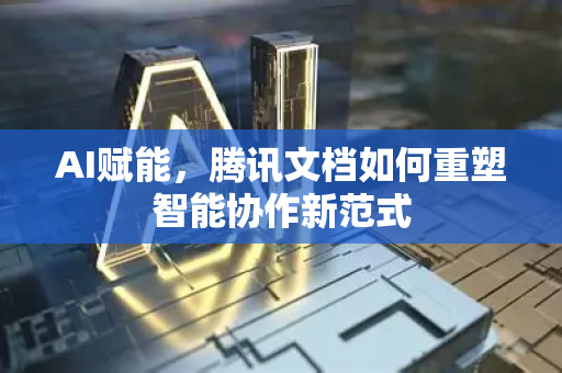 AI赋能，腾讯文档如何重塑智能协作新范式-第1张图片-星博讯网络科技知识-SEO优化技巧|AI知识科普|互联网行业干货大全