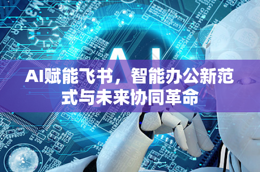 AI赋能飞书，智能办公新范式与未来协同革命-第1张图片-星博讯网络科技知识-SEO优化技巧|AI知识科普|互联网行业干货大全