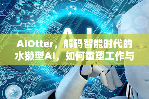 AIOtter，解码智能时代的水獭型AI，如何重塑工作与创造力-第1张图片-星博讯网络科技知识-SEO优化技巧|AI知识科普|互联网行业干货大全