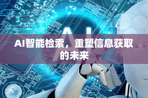 AI智能检索，重塑信息获取的未来-第1张图片-星博讯网络科技知识-SEO优化技巧|AI知识科普|互联网行业干货大全