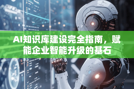 AI知识库建设完全指南，赋能企业智能升级的基石-第1张图片-星博讯网络科技知识-SEO优化技巧|AI知识科普|互联网行业干货大全