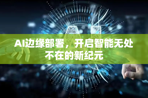 AI边缘部署，开启智能无处不在的新纪元-第1张图片-星博讯网络科技知识-SEO优化技巧|AI知识科普|互联网行业干货大全