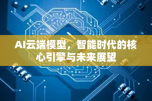 AI云端模型，智能时代的核心引擎与未来展望-第1张图片-星博讯网络科技知识-SEO优化技巧|AI知识科普|互联网行业干货大全