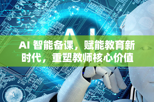 AI 智能备课，赋能教育新时代，重塑教师核心价值
