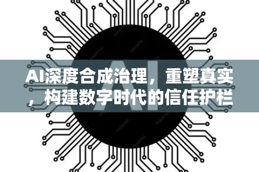 AI深度合成治理，重塑真实，构建数字时代的信任护栏-第1张图片-星博讯网络科技知识-SEO优化技巧|AI知识科普|互联网行业干货大全