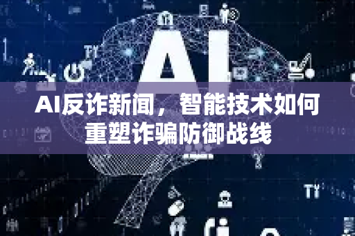 AI反诈新闻，智能技术如何重塑诈骗防御战线-第1张图片-星博讯网络科技知识-SEO优化技巧|AI知识科普|互联网行业干货大全