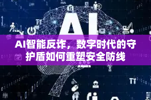 AI智能反诈，数字时代的守护盾如何重塑安全防线