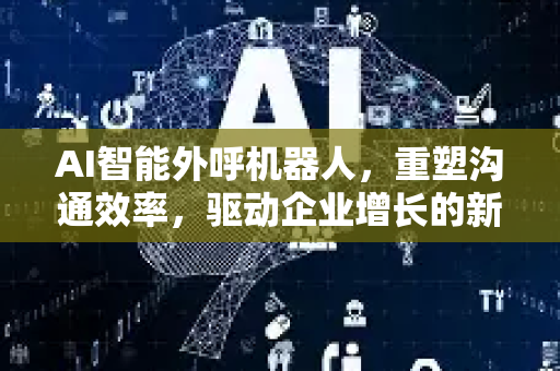 AI智能外呼机器人，重塑沟通效率，驱动企业增长的新引擎-第1张图片-星博讯网络科技知识-SEO优化技巧|AI知识科普|互联网行业干货大全