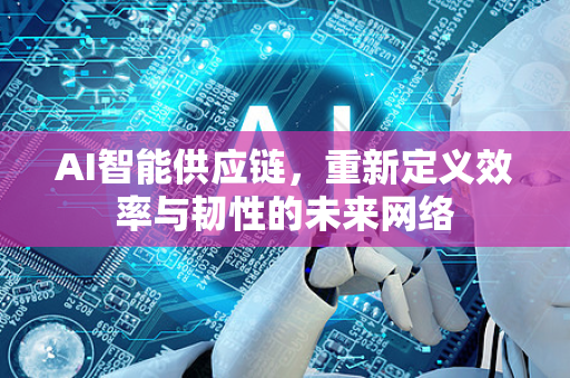 AI智能供应链，重新定义效率与韧性的未来网络-第1张图片-星博讯网络科技知识-SEO优化技巧|AI知识科普|互联网行业干货大全