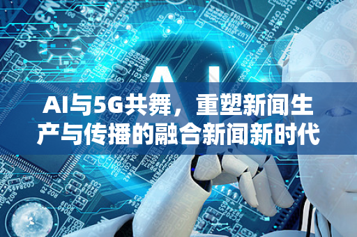 AI与5G共舞，重塑新闻生产与传播的融合新闻新时代-第1张图片-星博讯网络科技知识-SEO优化技巧|AI知识科普|互联网行业干货大全