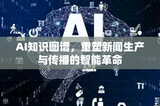AI知识图谱，重塑新闻生产与传播的智能革命-第1张图片-星博讯网络科技知识-SEO优化技巧|AI知识科普|互联网行业干货大全