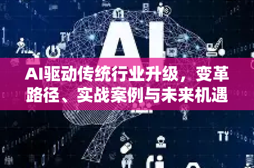 AI驱动传统行业升级，变革路径、实战案例与未来机遇深度解析-第1张图片-星博讯网络科技知识-SEO优化技巧|AI知识科普|互联网行业干货大全