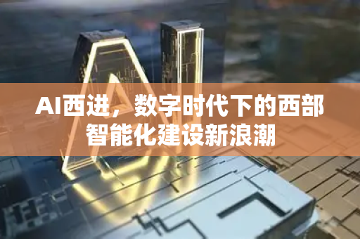 AI西进，数字时代下的西部智能化建设新浪潮-第1张图片-星博讯网络科技知识-SEO优化技巧|AI知识科普|互联网行业干货大全