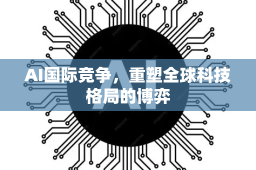 AI国际竞争，重塑全球科技格局的博弈-第1张图片-星博讯网络科技知识-SEO优化技巧|AI知识科普|互联网行业干货大全