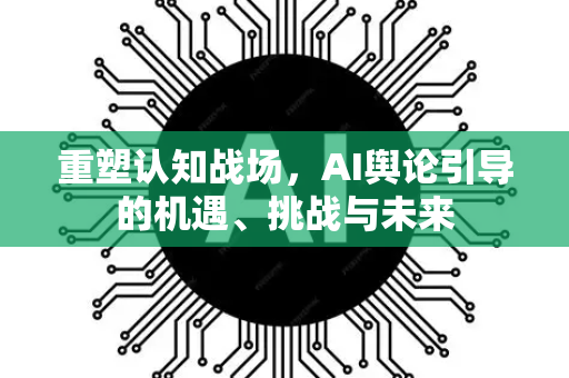 重塑认知战场，AI舆论引导的机遇、挑战与未来-第1张图片-星博讯网络科技知识-SEO优化技巧|AI知识科普|互联网行业干货大全