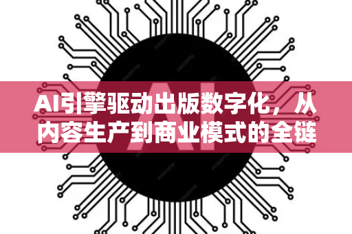 AI引擎驱动出版数字化，从内容生产到商业模式的全链革命-第1张图片-星博讯网络科技知识-SEO优化技巧|AI知识科普|互联网行业干货大全