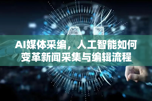AI媒体采编，人工智能如何变革新闻采集与编辑流程-第1张图片-星博讯网络科技知识-SEO优化技巧|AI知识科普|互联网行业干货大全