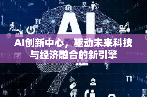 AI创新中心，驱动未来科技与经济融合的新引擎-第1张图片-星博讯网络科技知识-SEO优化技巧|AI知识科普|互联网行业干货大全
