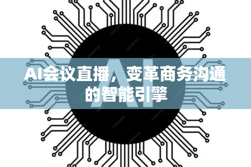 AI会议直播，变革商务沟通的智能引擎-第1张图片-星博讯网络科技知识-SEO优化技巧|AI知识科普|互联网行业干货大全