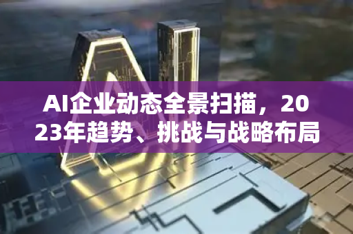 AI企业动态全景扫描，2023年趋势、挑战与战略布局-第1张图片-星博讯网络科技知识-SEO优化技巧|AI知识科普|互联网行业干货大全