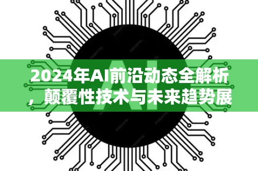 2024年AI前沿动态全解析，颠覆性技术与未来趋势展望-第1张图片-星博讯网络科技知识-SEO优化技巧|AI知识科普|互联网行业干货大全