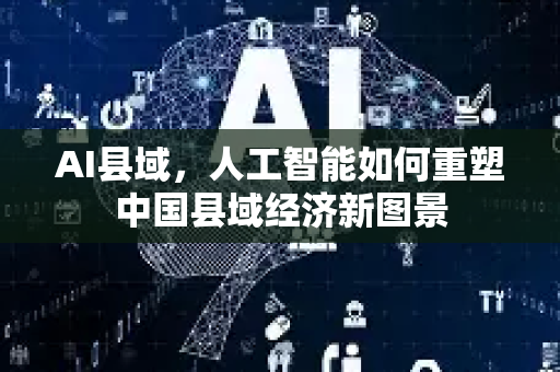 AI县域，人工智能如何重塑中国县域经济新图景-第1张图片-星博讯网络科技知识-SEO优化技巧|AI知识科普|互联网行业干货大全