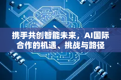 携手共创智能未来，AI国际合作的机遇、挑战与路径-第1张图片-星博讯网络科技知识-SEO优化技巧|AI知识科普|互联网行业干货大全