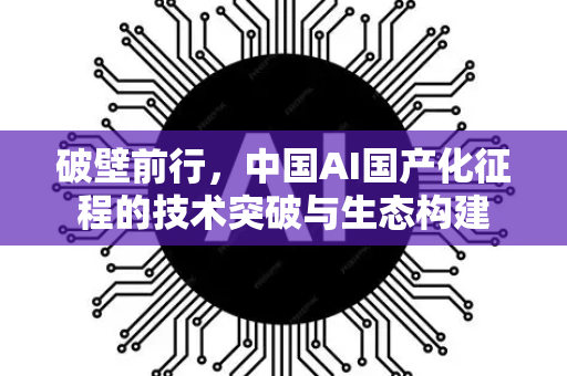 破壁前行，中国AI国产化征程的技术突破与生态构建-第1张图片-星博讯网络科技知识-SEO优化技巧|AI知识科普|互联网行业干货大全