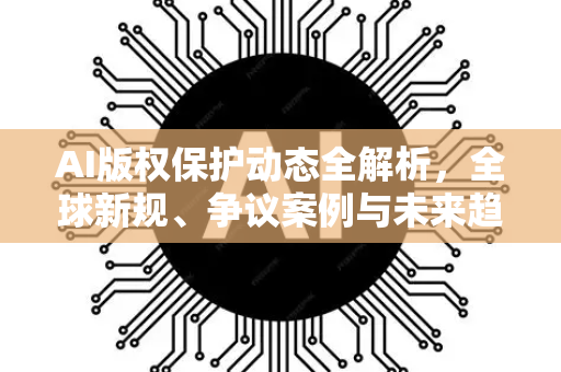 AI版权保护动态全解析，全球新规、争议案例与未来趋势-第1张图片-星博讯网络科技知识-SEO优化技巧|AI知识科普|互联网行业干货大全