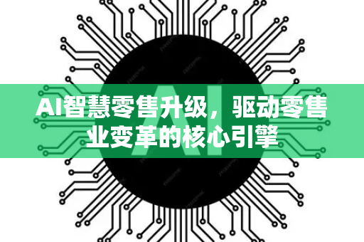 AI智慧零售升级，驱动零售业变革的核心引擎-第1张图片-星博讯网络科技知识-SEO优化技巧|AI知识科普|互联网行业干货大全