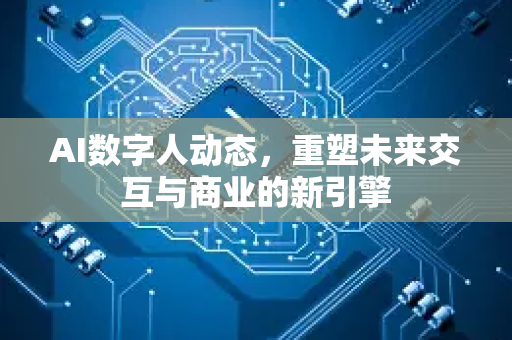 AI数字人动态，重塑未来交互与商业的新引擎-第1张图片-星博讯网络科技知识-SEO优化技巧|AI知识科普|互联网行业干货大全