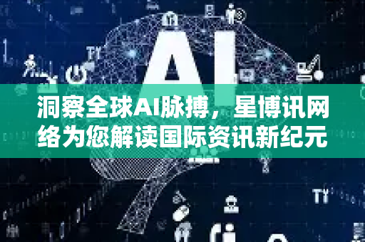 洞察全球AI脉搏，星博讯网络为您解读国际资讯新纪元-第1张图片-星博讯网络科技知识-SEO优化技巧|AI知识科普|互联网行业干货大全