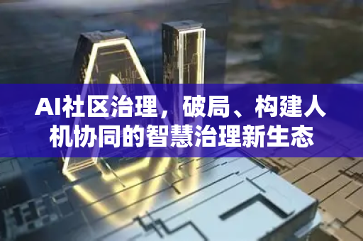 AI社区治理，破局、构建人机协同的智慧治理新生态-第1张图片-星博讯网络科技知识-SEO优化技巧|AI知识科普|互联网行业干货大全