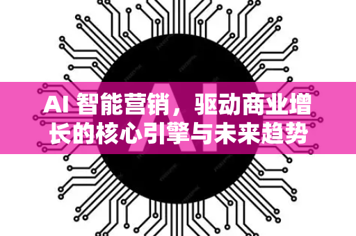 AI 智能营销，驱动商业增长的核心引擎与未来趋势-第1张图片-星博讯网络科技知识-SEO优化技巧|AI知识科普|互联网行业干货大全