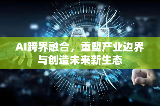 AI跨界融合，重塑产业边界与创造未来新生态-第1张图片-星博讯网络科技知识-SEO优化技巧|AI知识科普|互联网行业干货大全