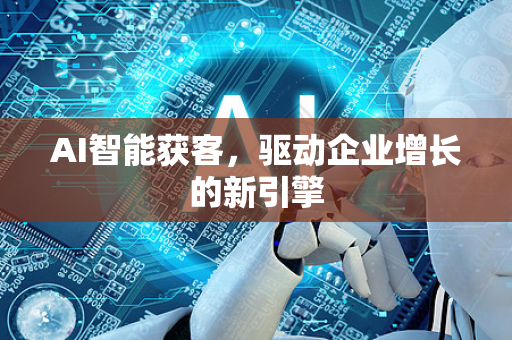 AI智能获客，驱动企业增长的新引擎-第1张图片-星博讯网络科技知识-SEO优化技巧|AI知识科普|互联网行业干货大全
