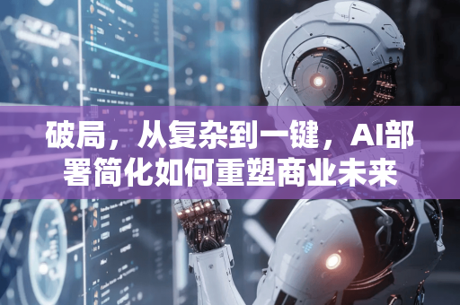 破局，从复杂到一键，AI部署简化如何重塑商业未来-第1张图片-星博讯网络科技知识-SEO优化技巧|AI知识科普|互联网行业干货大全