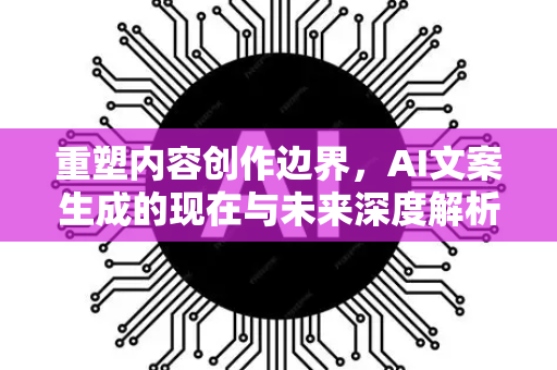 重塑内容创作边界，AI文案生成的现在与未来深度解析-第1张图片-星博讯网络科技知识-SEO优化技巧|AI知识科普|互联网行业干货大全