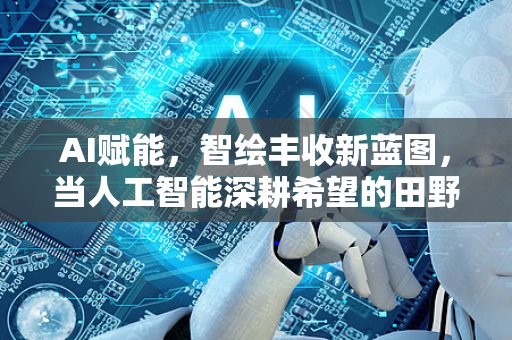 AI赋能，智绘丰收新蓝图，当人工智能深耕希望的田野-第1张图片-星博讯网络科技知识-SEO优化技巧|AI知识科普|互联网行业干货大全